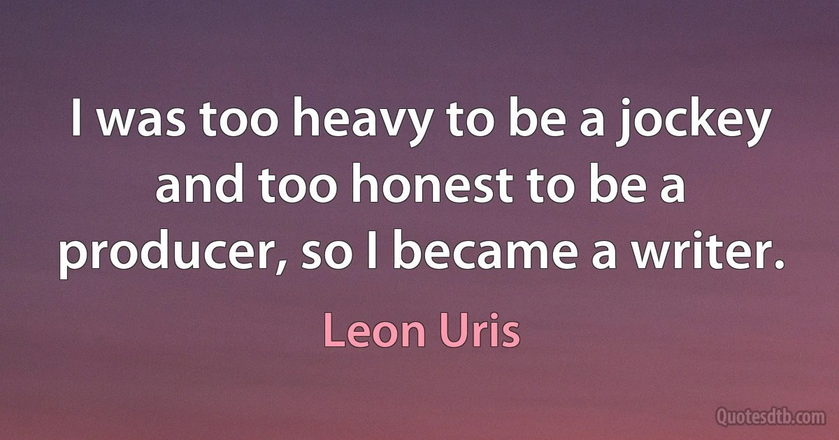 I was too heavy to be a jockey and too honest to be a producer, so I became a writer. (Leon Uris)