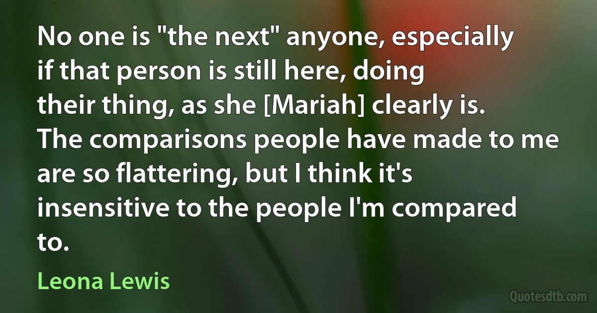 No one is "the next" anyone, especially if that person is still here, doing their thing, as she [Mariah] clearly is. The comparisons people have made to me are so flattering, but I think it's insensitive to the people I'm compared to. (Leona Lewis)