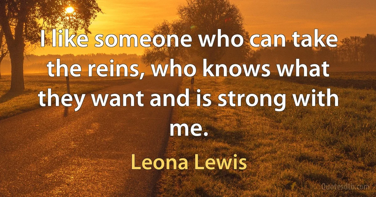 I like someone who can take the reins, who knows what they want and is strong with me. (Leona Lewis)