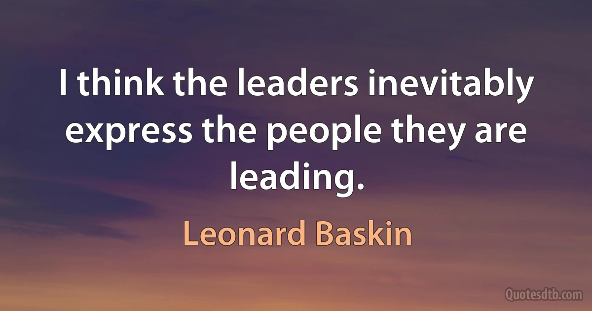 I think the leaders inevitably express the people they are leading. (Leonard Baskin)