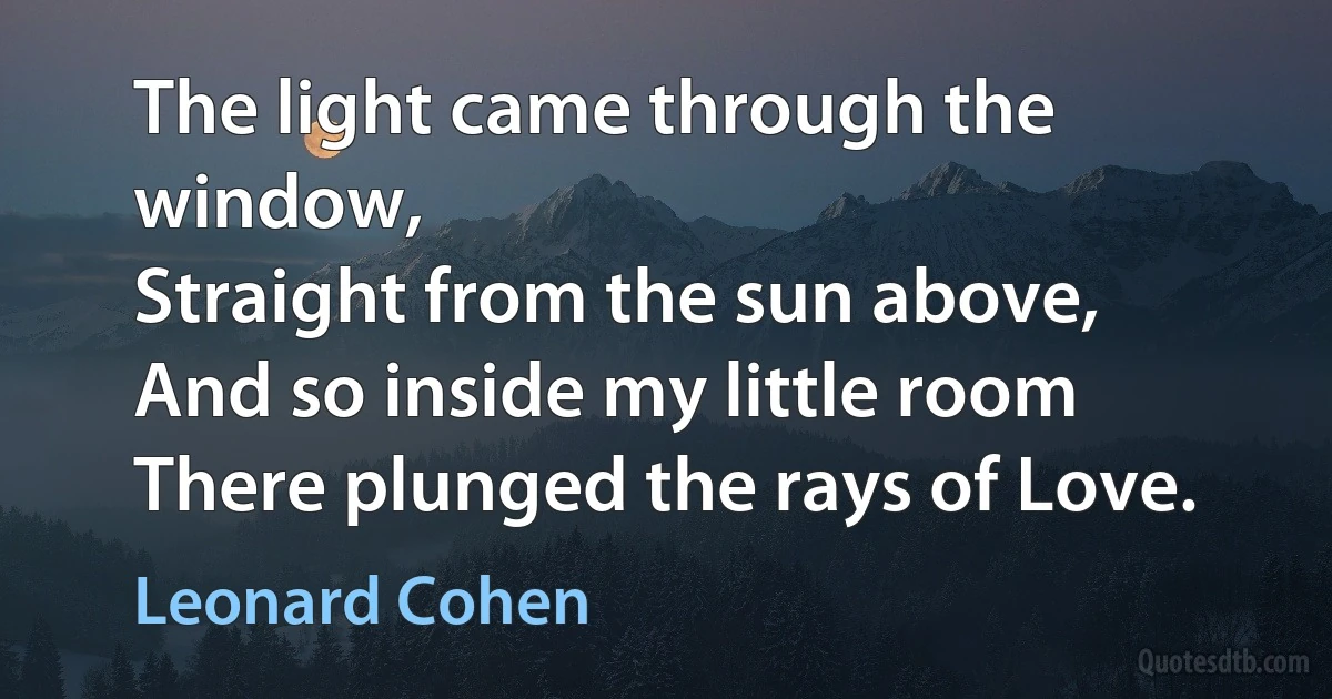 The light came through the window,
Straight from the sun above,
And so inside my little room
There plunged the rays of Love. (Leonard Cohen)