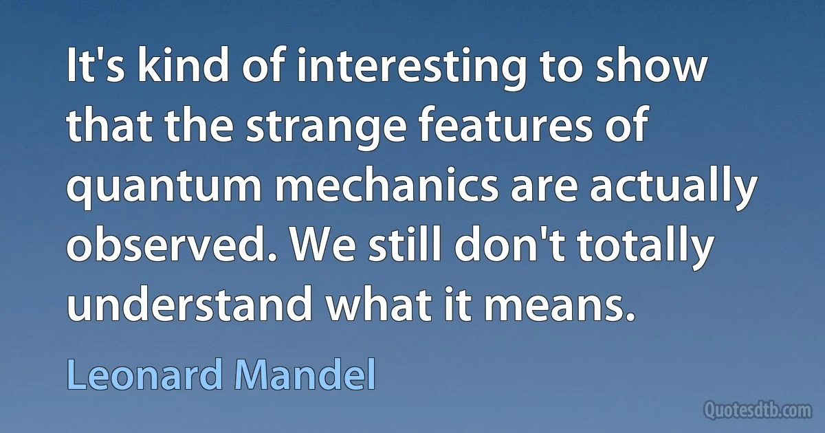 It's kind of interesting to show that the strange features of quantum mechanics are actually observed. We still don't totally understand what it means. (Leonard Mandel)