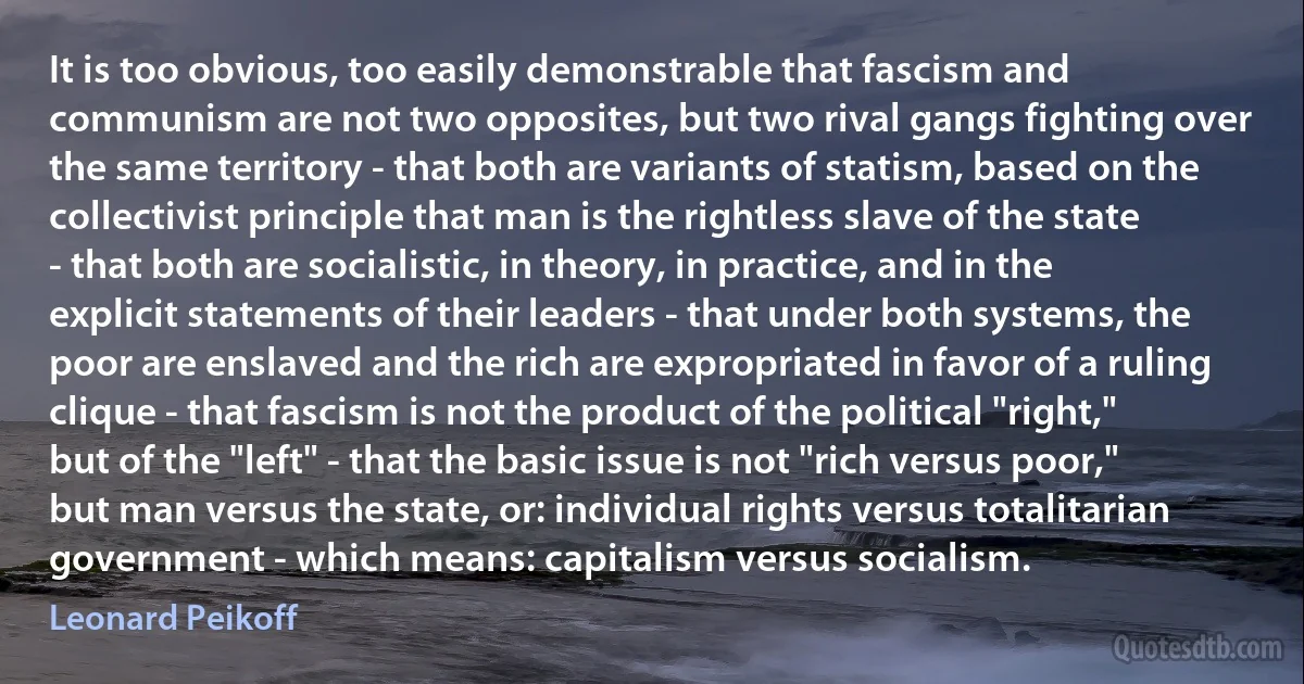 It is too obvious, too easily demonstrable that fascism and communism are not two opposites, but two rival gangs fighting over the same territory - that both are variants of statism, based on the collectivist principle that man is the rightless slave of the state - that both are socialistic, in theory, in practice, and in the explicit statements of their leaders - that under both systems, the poor are enslaved and the rich are expropriated in favor of a ruling clique - that fascism is not the product of the political "right," but of the "left" - that the basic issue is not "rich versus poor," but man versus the state, or: individual rights versus totalitarian government - which means: capitalism versus socialism. (Leonard Peikoff)