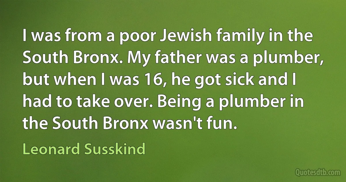 I was from a poor Jewish family in the South Bronx. My father was a plumber, but when I was 16, he got sick and I had to take over. Being a plumber in the South Bronx wasn't fun. (Leonard Susskind)