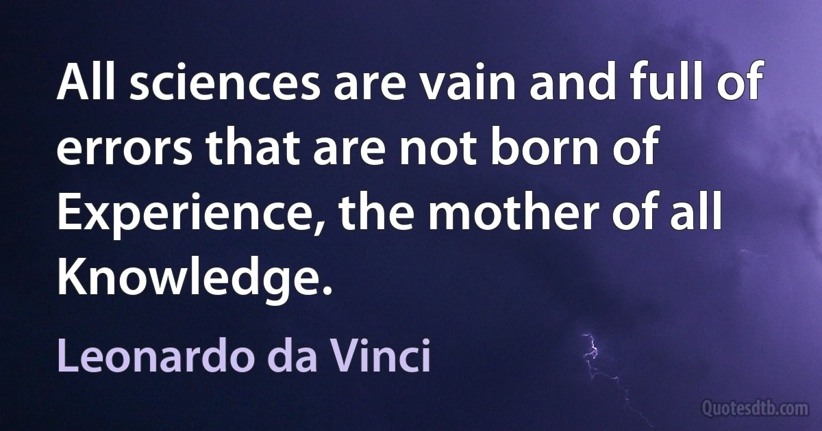 All sciences are vain and full of errors that are not born of Experience, the mother of all Knowledge. (Leonardo da Vinci)