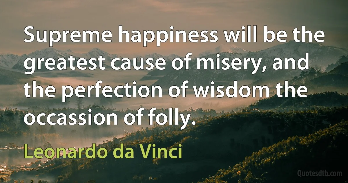 Supreme happiness will be the greatest cause of misery, and the perfection of wisdom the occassion of folly. (Leonardo da Vinci)