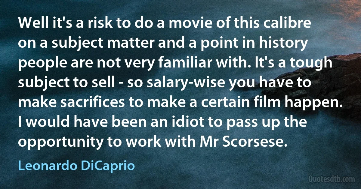 Well it's a risk to do a movie of this calibre on a subject matter and a point in history people are not very familiar with. It's a tough subject to sell - so salary-wise you have to make sacrifices to make a certain film happen. I would have been an idiot to pass up the opportunity to work with Mr Scorsese. (Leonardo DiCaprio)