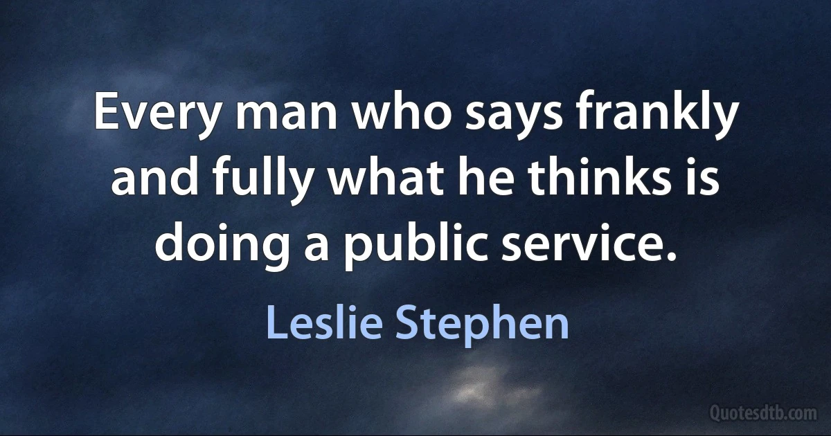 Every man who says frankly and fully what he thinks is doing a public service. (Leslie Stephen)