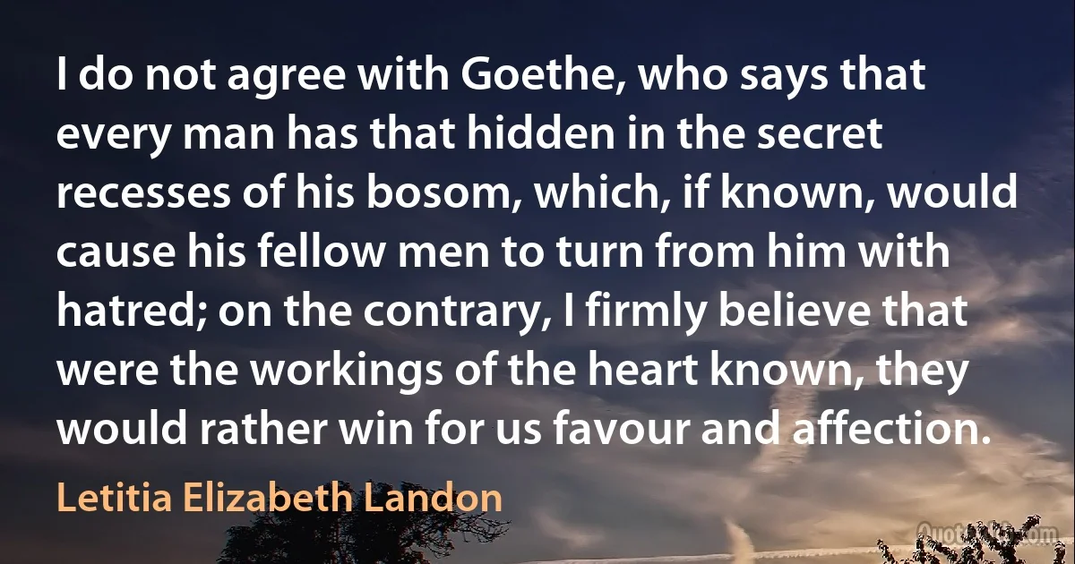 I do not agree with Goethe, who says that every man has that hidden in the secret recesses of his bosom, which, if known, would cause his fellow men to turn from him with hatred; on the contrary, I firmly believe that were the workings of the heart known, they would rather win for us favour and affection. (Letitia Elizabeth Landon)