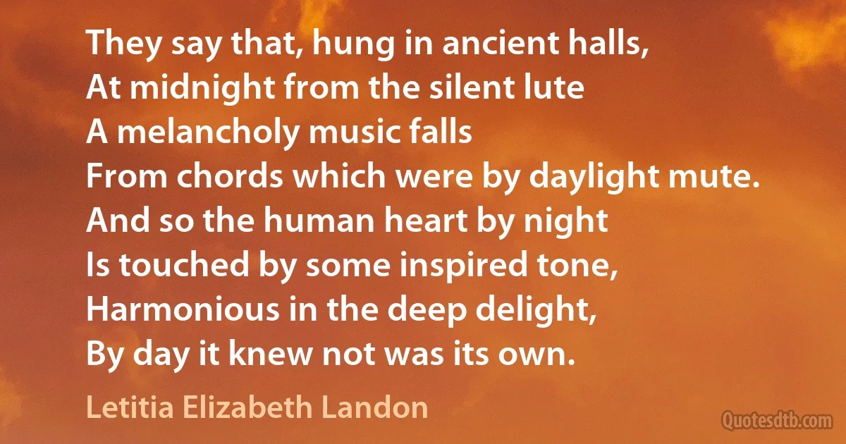 They say that, hung in ancient halls,
At midnight from the silent lute
A melancholy music falls
From chords which were by daylight mute.
And so the human heart by night
Is touched by some inspired tone,
Harmonious in the deep delight,
By day it knew not was its own. (Letitia Elizabeth Landon)