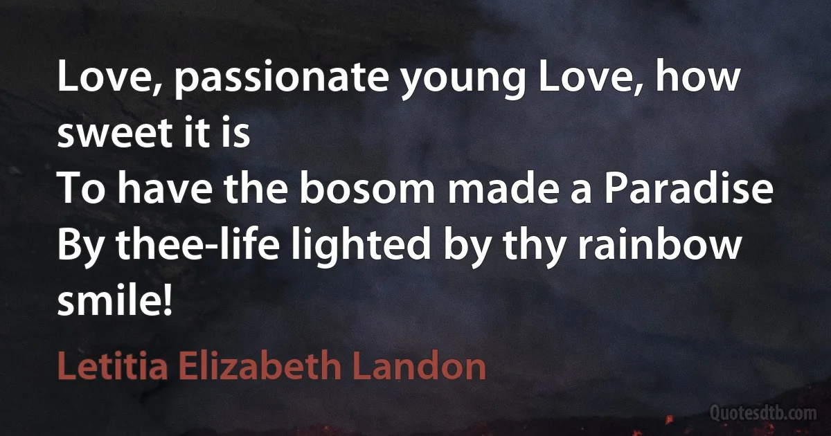 Love, passionate young Love, how sweet it is
To have the bosom made a Paradise
By thee-life lighted by thy rainbow smile! (Letitia Elizabeth Landon)