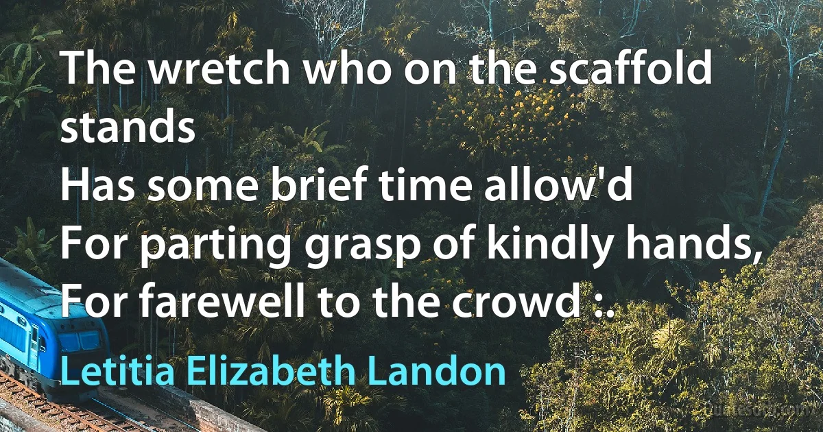 The wretch who on the scaffold stands
Has some brief time allow'd
For parting grasp of kindly hands,
For farewell to the crowd :. (Letitia Elizabeth Landon)