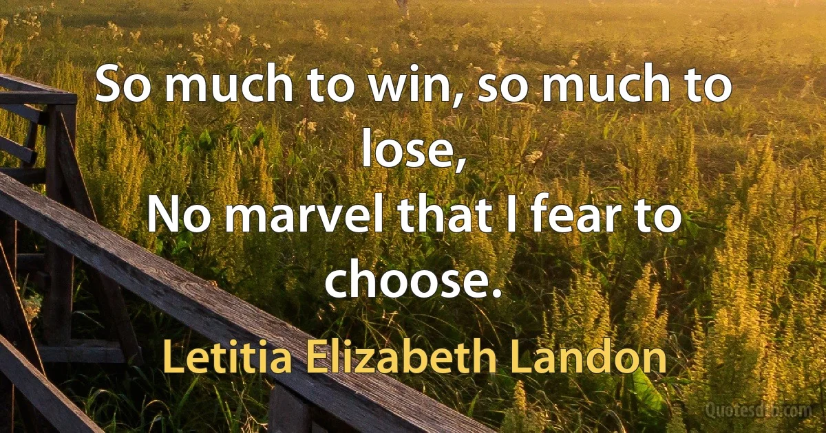 So much to win, so much to lose,
No marvel that I fear to choose. (Letitia Elizabeth Landon)