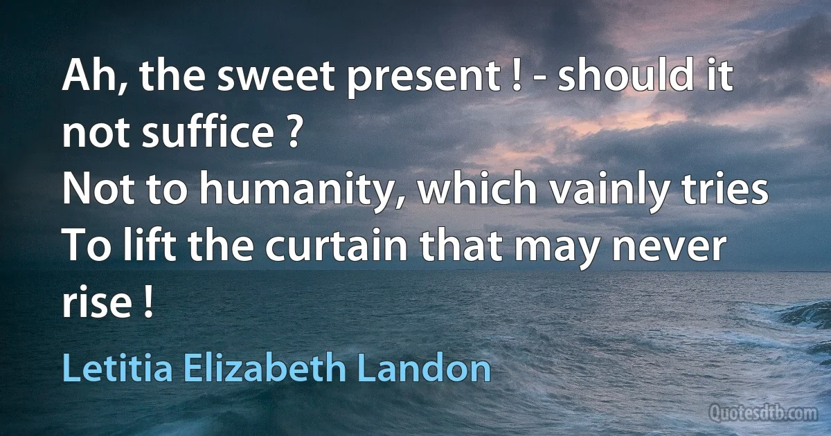 Ah, the sweet present ! - should it not suffice ?
Not to humanity, which vainly tries
To lift the curtain that may never rise ! (Letitia Elizabeth Landon)