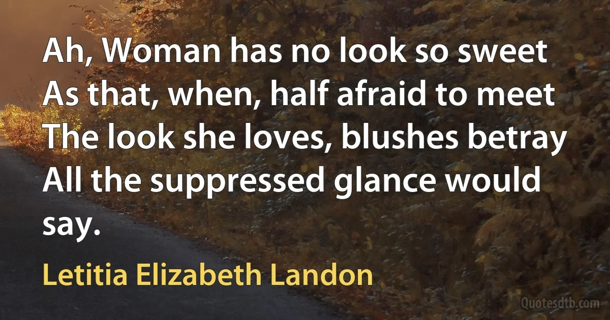 Ah, Woman has no look so sweet
As that, when, half afraid to meet
The look she loves, blushes betray
All the suppressed glance would say. (Letitia Elizabeth Landon)