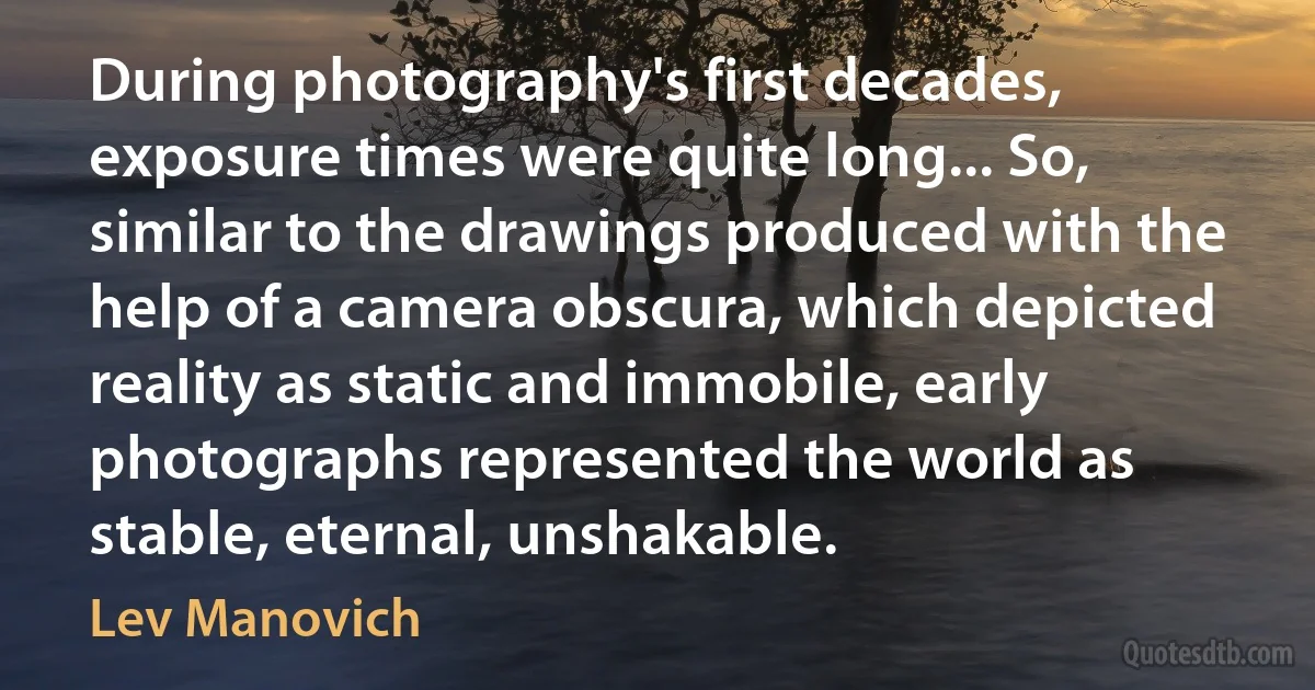 During photography's first decades, exposure times were quite long... So, similar to the drawings produced with the help of a camera obscura, which depicted reality as static and immobile, early photographs represented the world as stable, eternal, unshakable. (Lev Manovich)