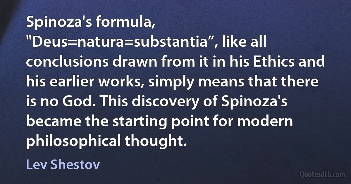 Spinoza's formula, "Deus=natura=substantia”, like all conclusions drawn from it in his Ethics and his earlier works, simply means that there is no God. This discovery of Spinoza's became the starting point for modern philosophical thought. (Lev Shestov)