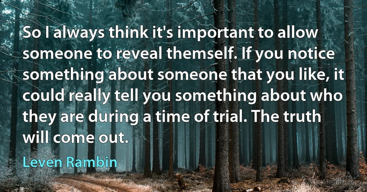 So I always think it's important to allow someone to reveal themself. If you notice something about someone that you like, it could really tell you something about who they are during a time of trial. The truth will come out. (Leven Rambin)