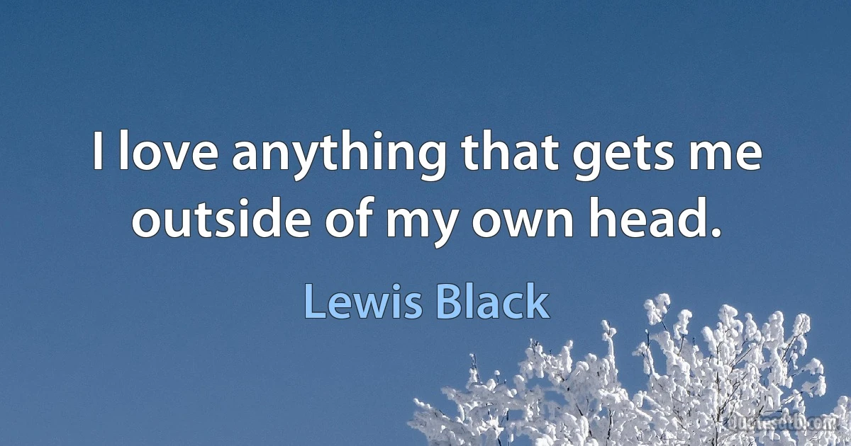 I love anything that gets me outside of my own head. (Lewis Black)