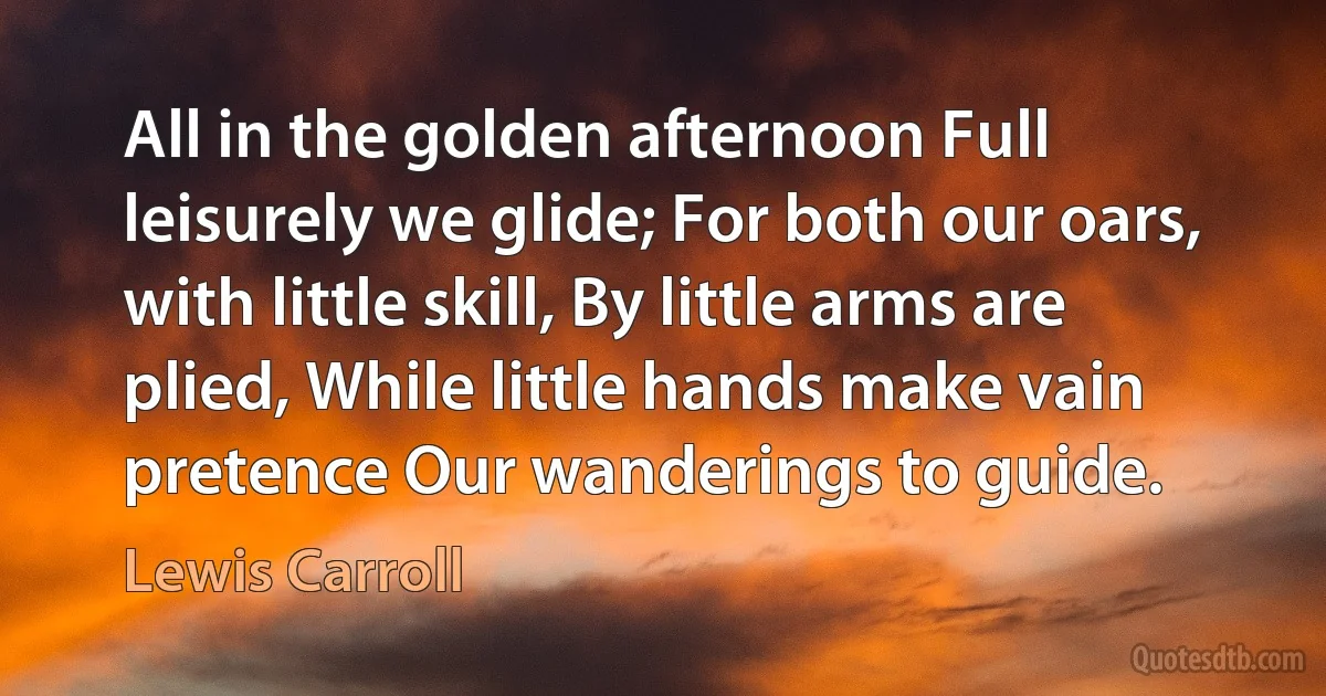 All in the golden afternoon Full leisurely we glide; For both our oars, with little skill, By little arms are plied, While little hands make vain pretence Our wanderings to guide. (Lewis Carroll)