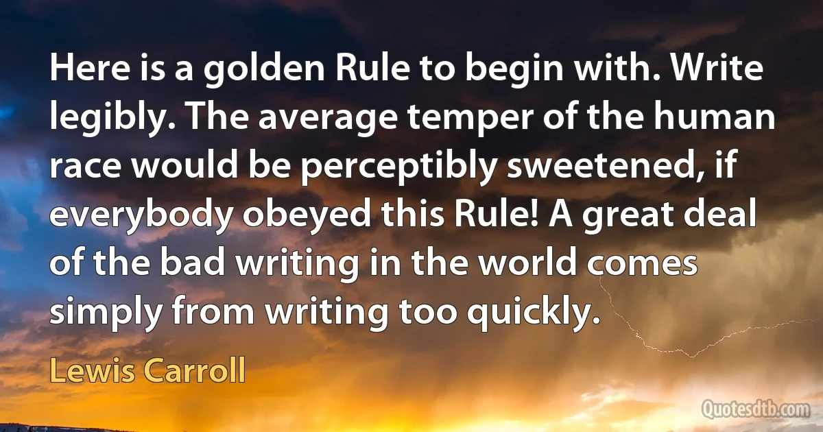 Here is a golden Rule to begin with. Write legibly. The average temper of the human race would be perceptibly sweetened, if everybody obeyed this Rule! A great deal of the bad writing in the world comes simply from writing too quickly. (Lewis Carroll)