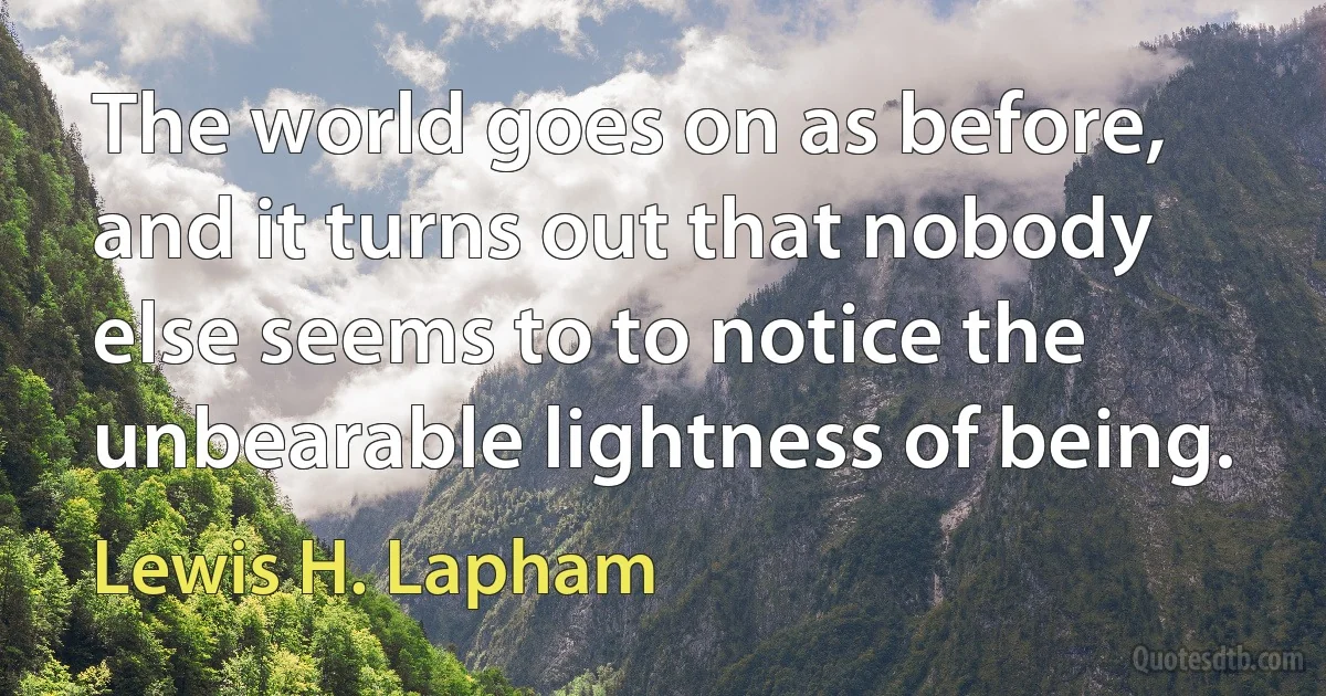 The world goes on as before, and it turns out that nobody else seems to to notice the unbearable lightness of being. (Lewis H. Lapham)