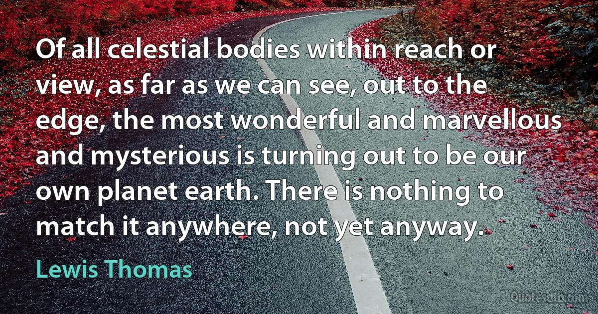 Of all celestial bodies within reach or view, as far as we can see, out to the edge, the most wonderful and marvellous and mysterious is turning out to be our own planet earth. There is nothing to match it anywhere, not yet anyway. (Lewis Thomas)