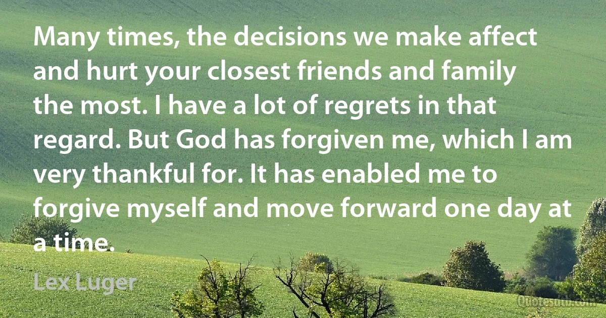 Many times, the decisions we make affect and hurt your closest friends and family the most. I have a lot of regrets in that regard. But God has forgiven me, which I am very thankful for. It has enabled me to forgive myself and move forward one day at a time. (Lex Luger)