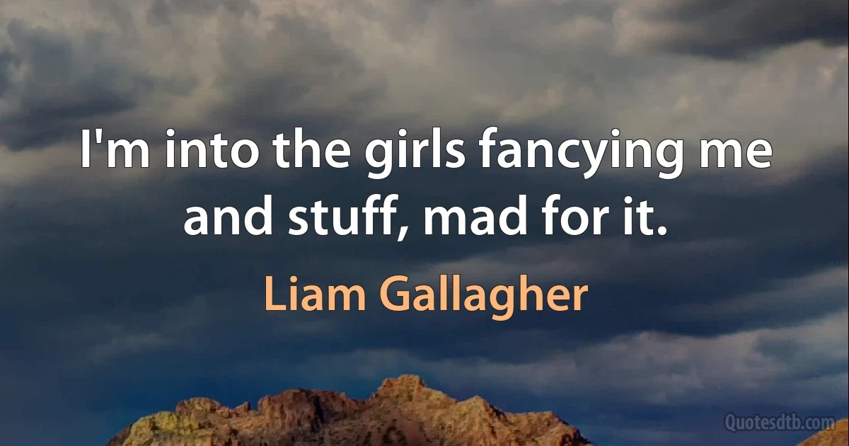 I'm into the girls fancying me and stuff, mad for it. (Liam Gallagher)