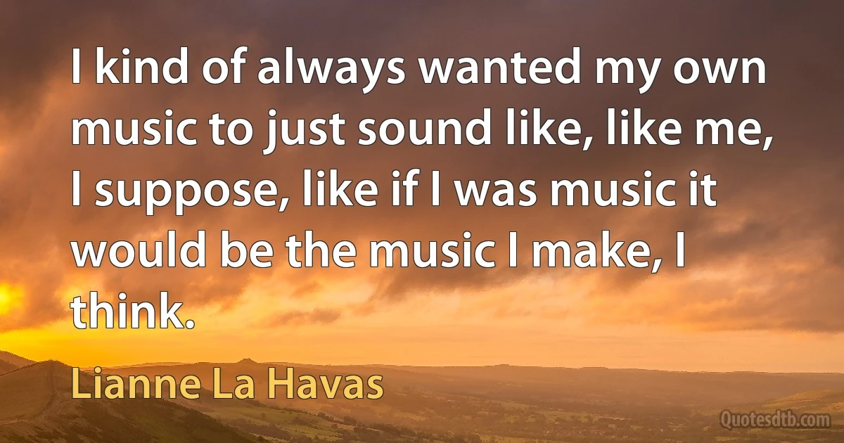 I kind of always wanted my own music to just sound like, like me, I suppose, like if I was music it would be the music I make, I think. (Lianne La Havas)