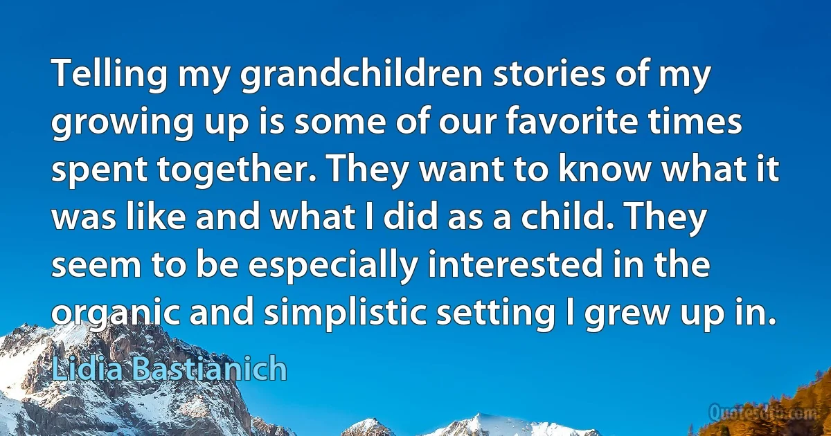 Telling my grandchildren stories of my growing up is some of our favorite times spent together. They want to know what it was like and what I did as a child. They seem to be especially interested in the organic and simplistic setting I grew up in. (Lidia Bastianich)