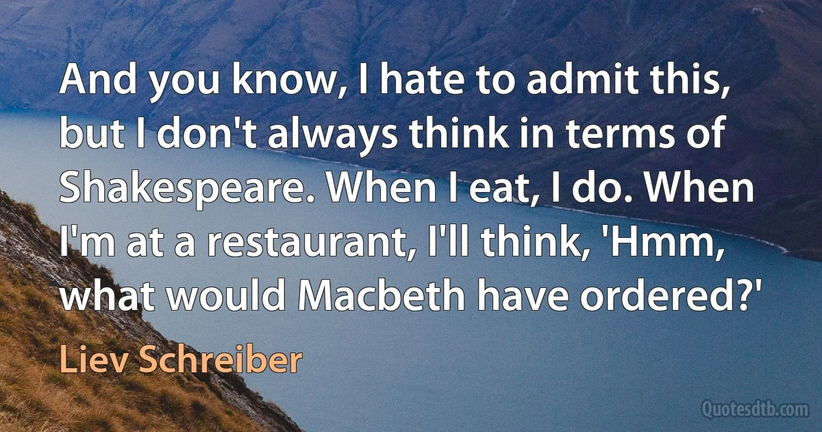 And you know, I hate to admit this, but I don't always think in terms of Shakespeare. When I eat, I do. When I'm at a restaurant, I'll think, 'Hmm, what would Macbeth have ordered?' (Liev Schreiber)