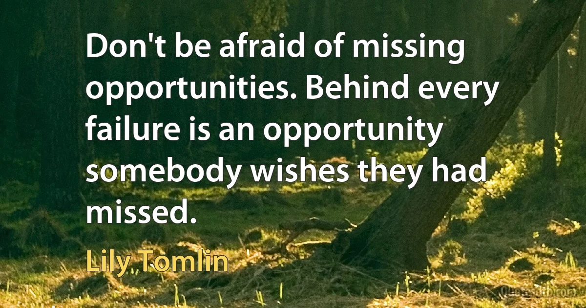 Don't be afraid of missing opportunities. Behind every failure is an opportunity somebody wishes they had missed. (Lily Tomlin)