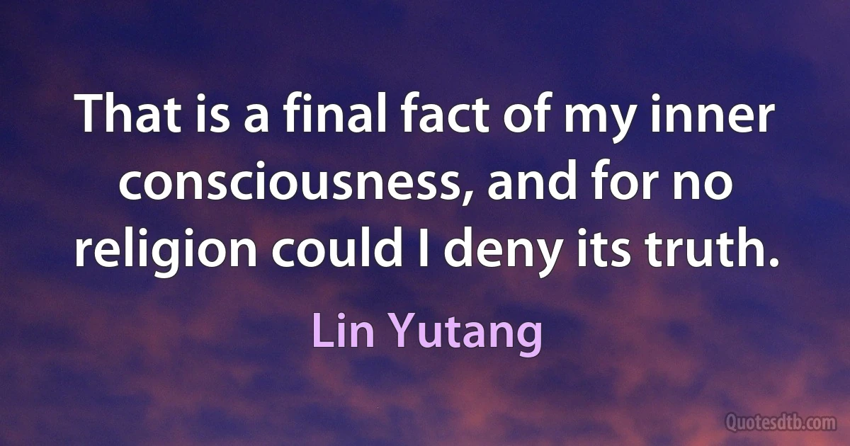 That is a final fact of my inner consciousness, and for no religion could I deny its truth. (Lin Yutang)