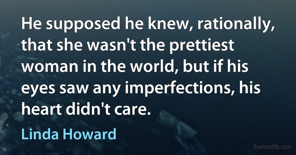 He supposed he knew, rationally, that she wasn't the prettiest woman in the world, but if his eyes saw any imperfections, his heart didn't care. (Linda Howard)