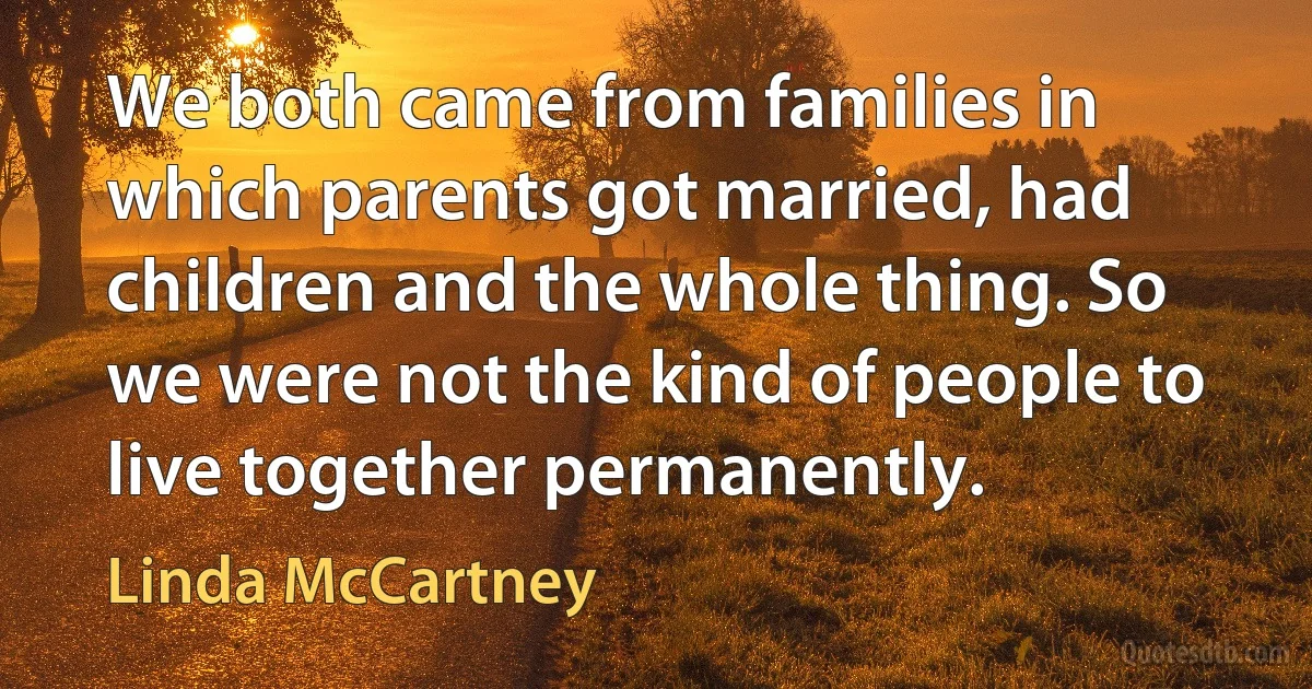 We both came from families in which parents got married, had children and the whole thing. So we were not the kind of people to live together permanently. (Linda McCartney)