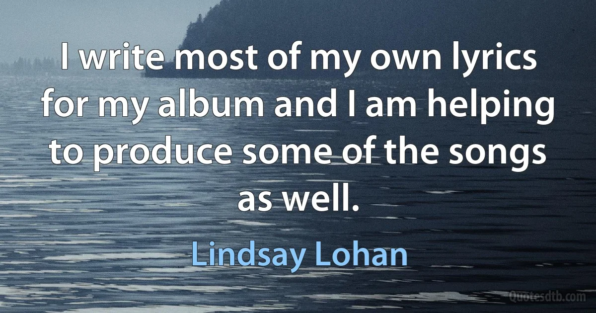 I write most of my own lyrics for my album and I am helping to produce some of the songs as well. (Lindsay Lohan)