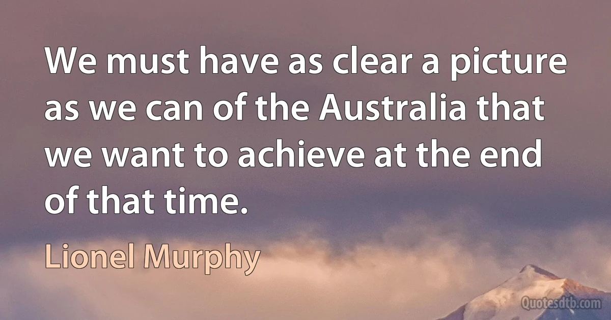 We must have as clear a picture as we can of the Australia that we want to achieve at the end of that time. (Lionel Murphy)