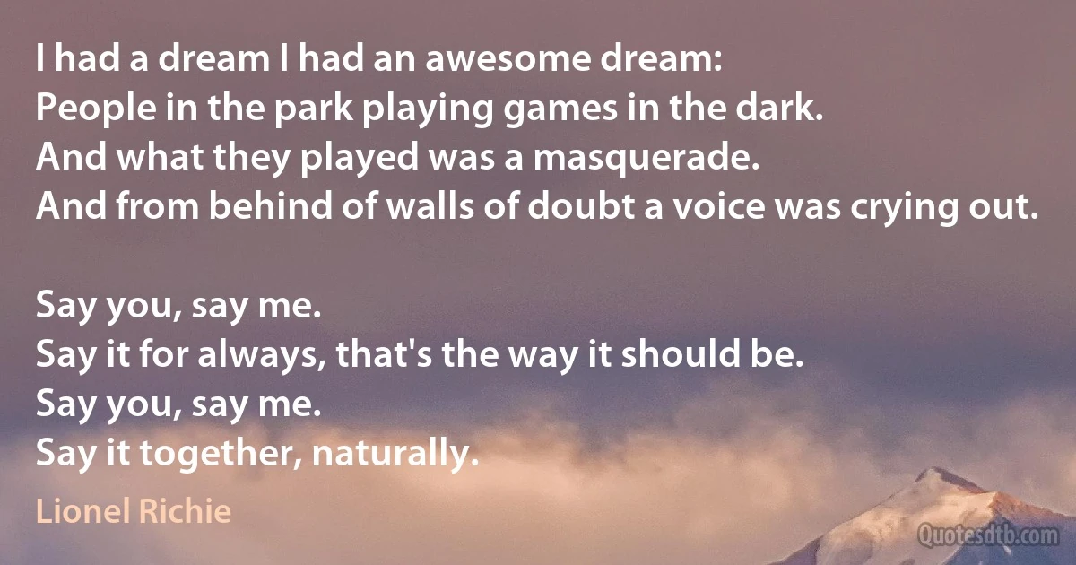 I had a dream I had an awesome dream:
People in the park playing games in the dark.
And what they played was a masquerade.
And from behind of walls of doubt a voice was crying out.

Say you, say me.
Say it for always, that's the way it should be.
Say you, say me.
Say it together, naturally. (Lionel Richie)