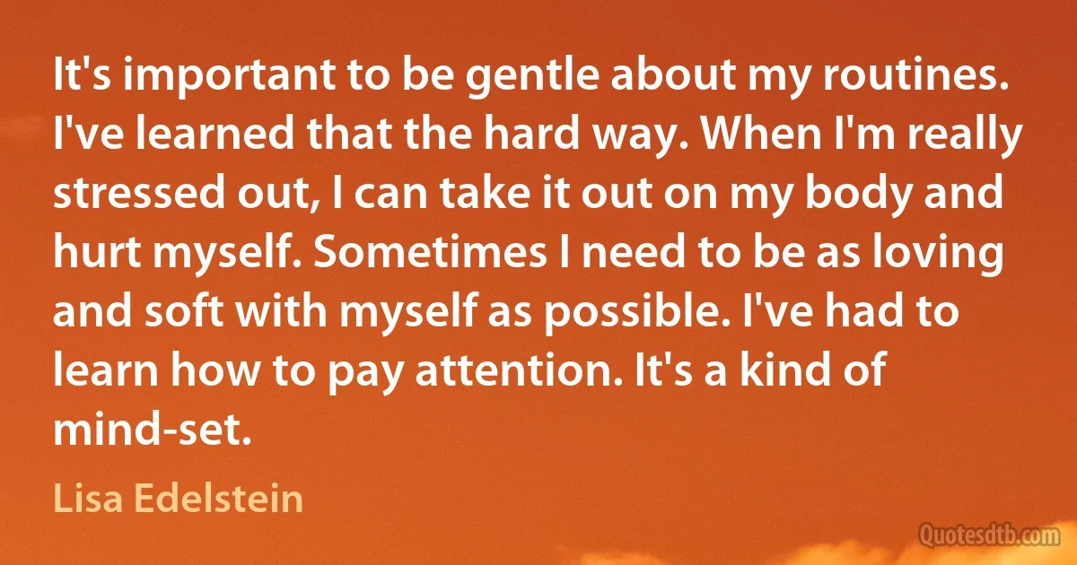 It's important to be gentle about my routines. I've learned that the hard way. When I'm really stressed out, I can take it out on my body and hurt myself. Sometimes I need to be as loving and soft with myself as possible. I've had to learn how to pay attention. It's a kind of mind-set. (Lisa Edelstein)