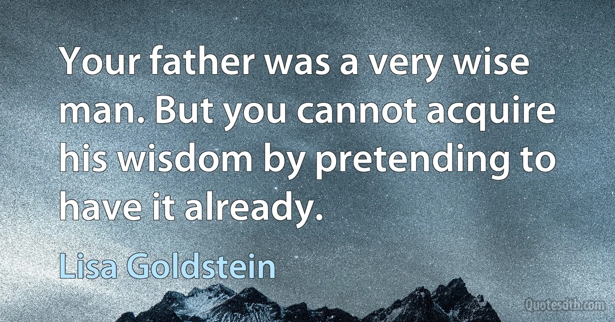 Your father was a very wise man. But you cannot acquire his wisdom by pretending to have it already. (Lisa Goldstein)