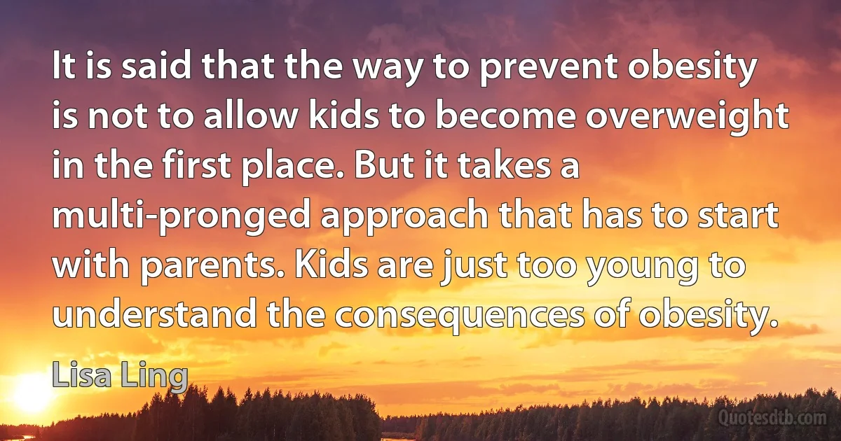 It is said that the way to prevent obesity is not to allow kids to become overweight in the first place. But it takes a multi-pronged approach that has to start with parents. Kids are just too young to understand the consequences of obesity. (Lisa Ling)