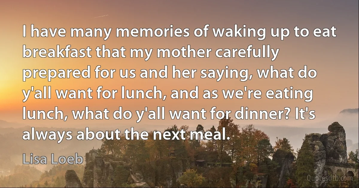 I have many memories of waking up to eat breakfast that my mother carefully prepared for us and her saying, what do y'all want for lunch, and as we're eating lunch, what do y'all want for dinner? It's always about the next meal. (Lisa Loeb)