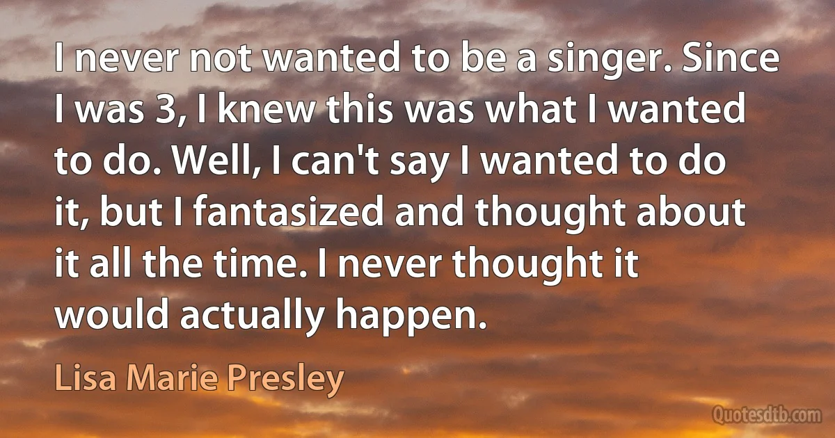 I never not wanted to be a singer. Since I was 3, I knew this was what I wanted to do. Well, I can't say I wanted to do it, but I fantasized and thought about it all the time. I never thought it would actually happen. (Lisa Marie Presley)