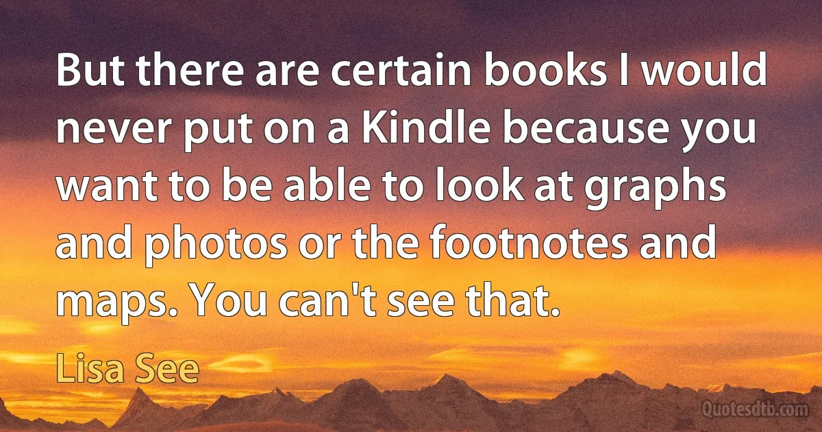 But there are certain books I would never put on a Kindle because you want to be able to look at graphs and photos or the footnotes and maps. You can't see that. (Lisa See)