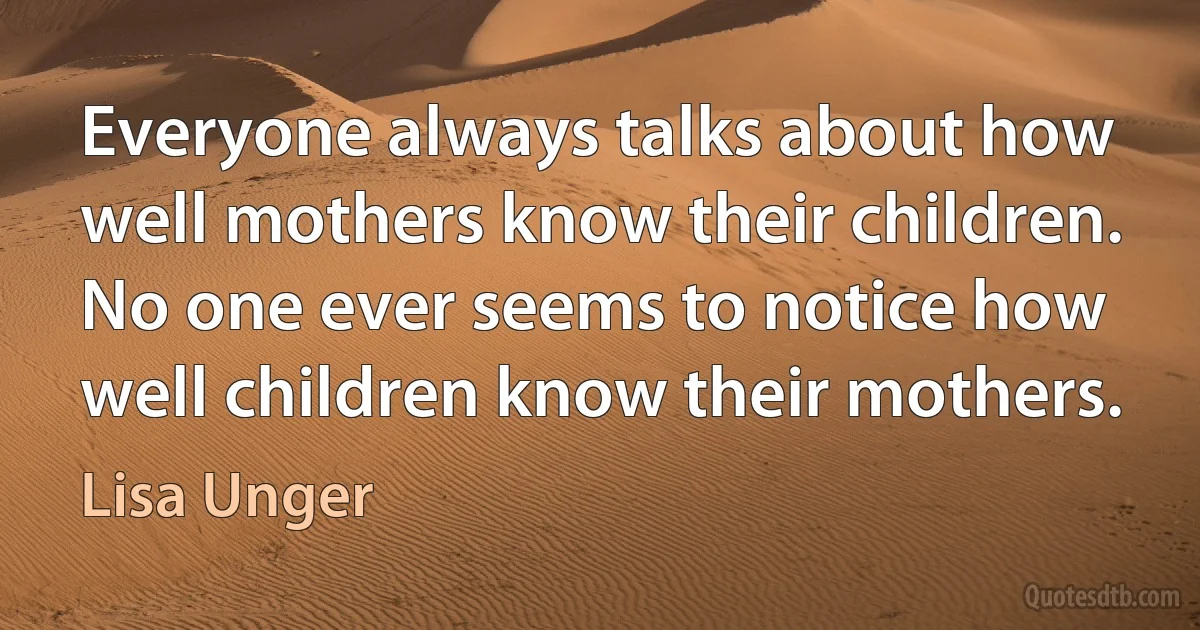 Everyone always talks about how well mothers know their children. No one ever seems to notice how well children know their mothers. (Lisa Unger)