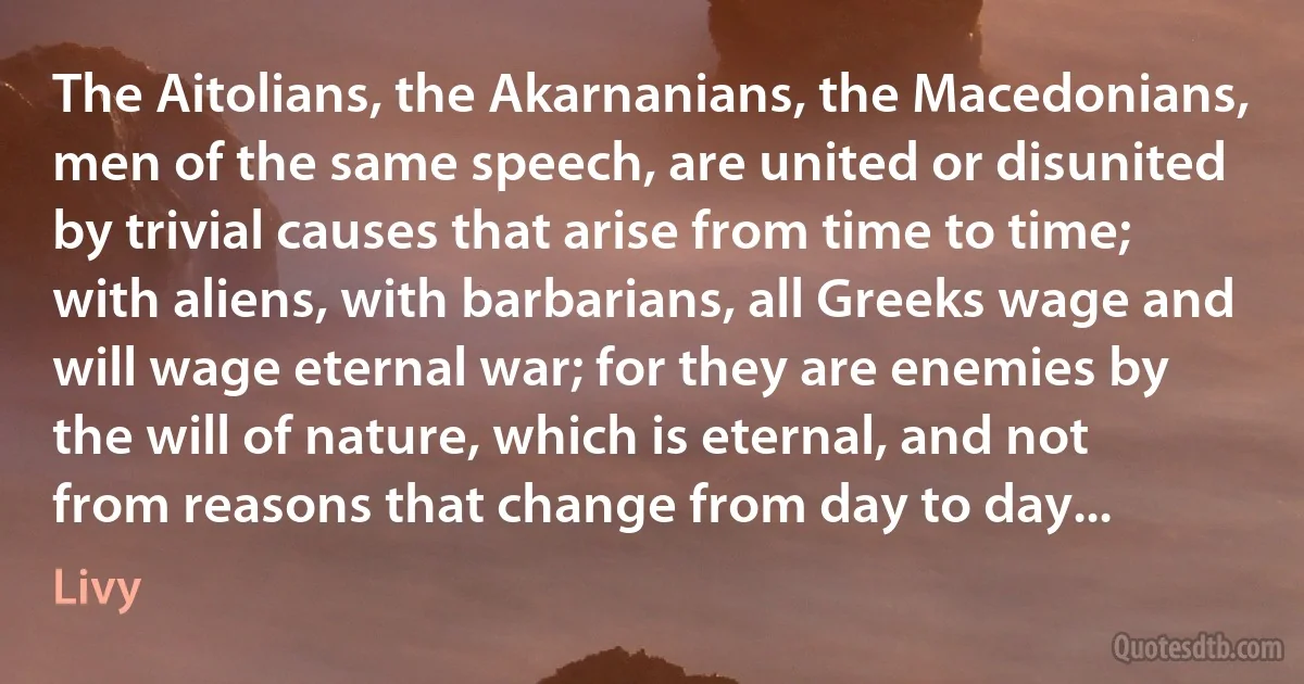 The Aitolians, the Akarnanians, the Macedonians, men of the same speech, are united or disunited by trivial causes that arise from time to time; with aliens, with barbarians, all Greeks wage and will wage eternal war; for they are enemies by the will of nature, which is eternal, and not from reasons that change from day to day... (Livy)