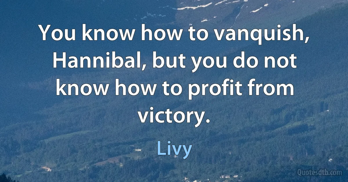 You know how to vanquish, Hannibal, but you do not know how to profit from victory. (Livy)