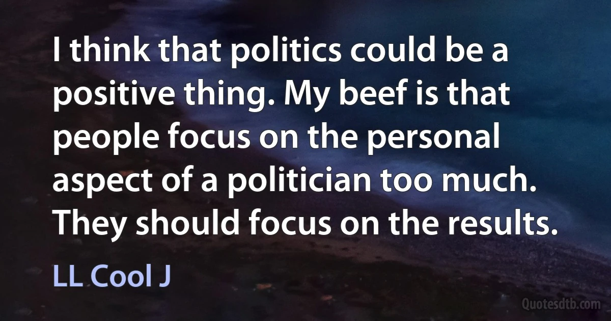 I think that politics could be a positive thing. My beef is that people focus on the personal aspect of a politician too much. They should focus on the results. (LL Cool J)