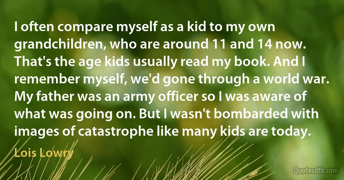 I often compare myself as a kid to my own grandchildren, who are around 11 and 14 now. That's the age kids usually read my book. And I remember myself, we'd gone through a world war. My father was an army officer so I was aware of what was going on. But I wasn't bombarded with images of catastrophe like many kids are today. (Lois Lowry)